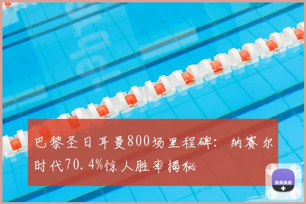 巴黎圣日耳曼800场里程碑:纳赛尔时代70.4%惊人胜率揭秘