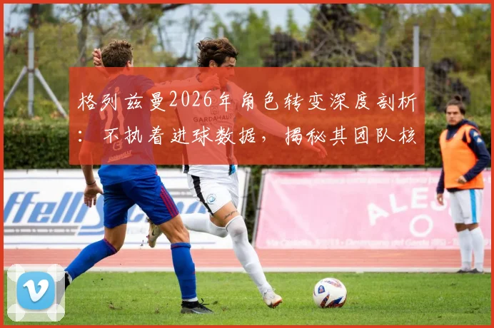 格列兹曼2026年角色转变深度剖析:不执着进球数据,揭秘其团队核心价值与赢球秘诀