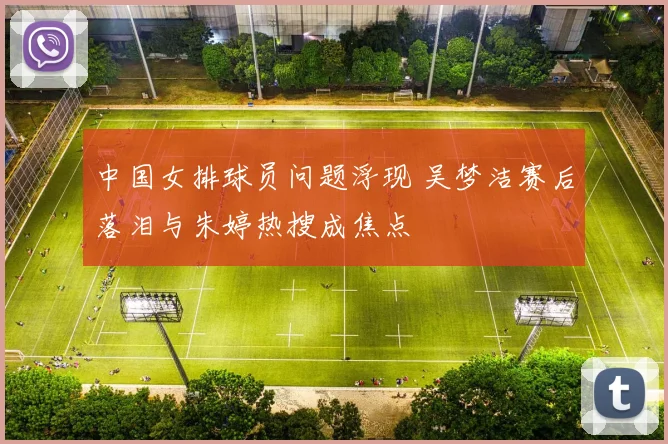 中国女排球员问题浮现 吴梦洁赛后落泪与朱婷热搜成焦点