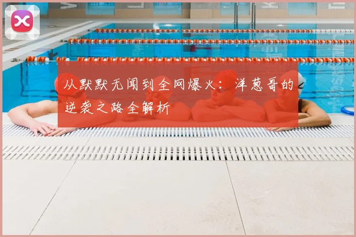 从默默无闻到全网爆火：洋葱哥的逆袭之路全解析