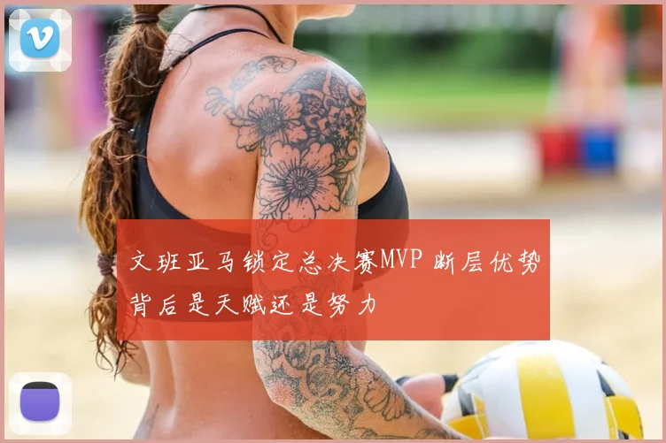 文班亚马锁定总决赛MVP 断层优势背后是天赋还是努力
