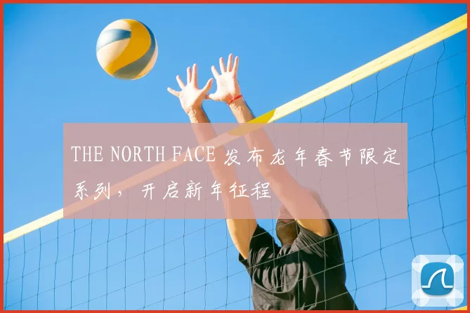 THE NORTH FACE 发布龙年春节限定系列，开启新年征程
