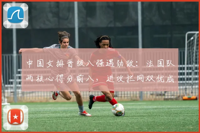 中国女排晋级八强遇劲敌:法国队两核心得分前八,进攻拦网双优成拦路虎