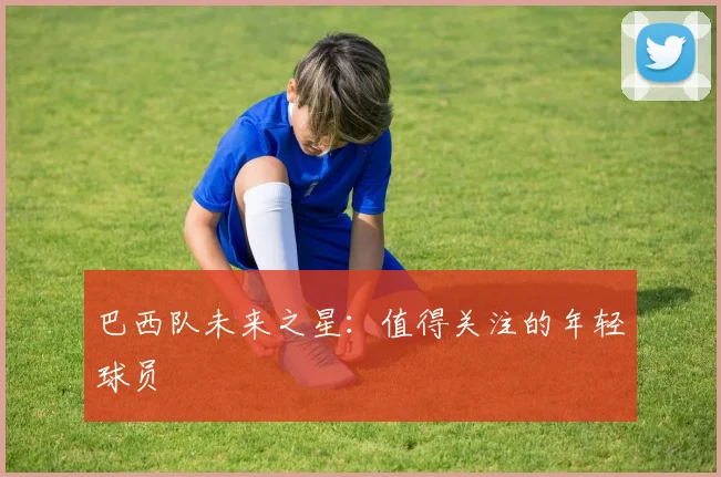 巴西队未来之星：值得关注的年轻球员