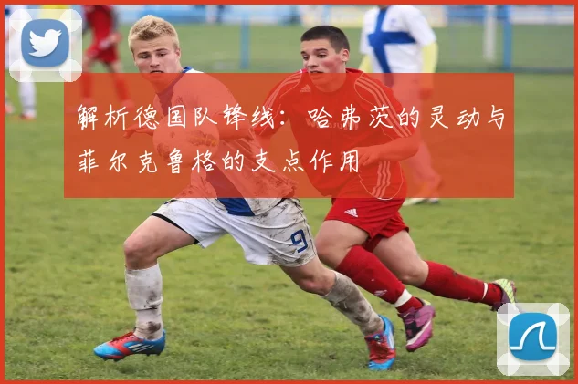 解析德国队锋线：哈弗茨的灵动与菲尔克鲁格的支点作用