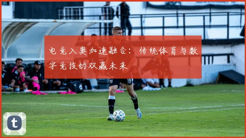 电竞入奥加速融合:传统体育与数字竞技的双赢未来