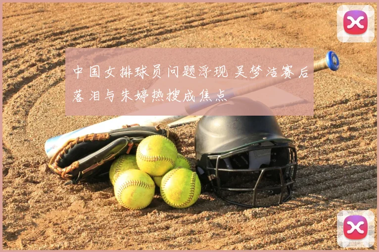 中国女排球员问题浮现 吴梦洁赛后落泪与朱婷热搜成焦点