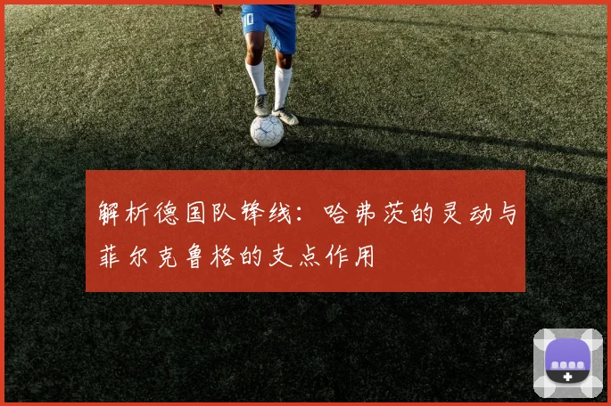 解析德国队锋线：哈弗茨的灵动与菲尔克鲁格的支点作用
