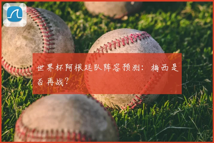 世界杯阿根廷队阵容预测：梅西是否再战？