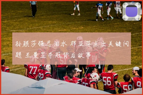 孙颖莎强忍泪水 邓亚萍点出关键问题 王曼昱夺冠背后故事