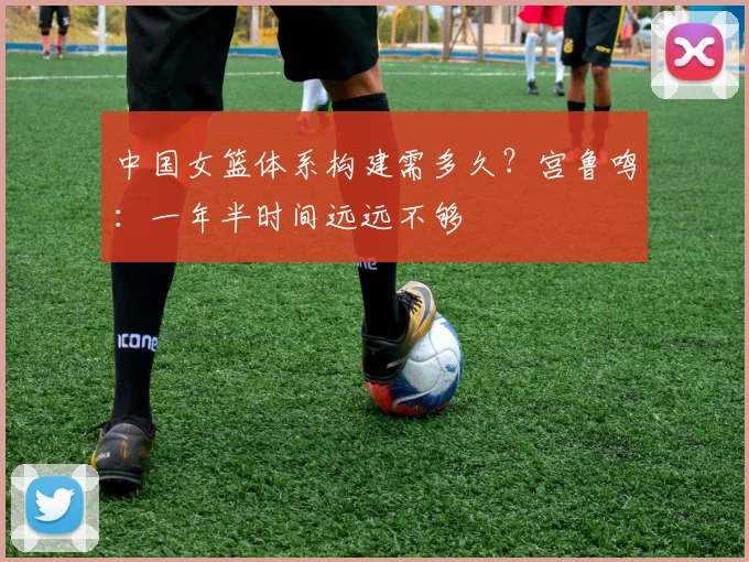 中国女篮体系构建需多久？宫鲁鸣：一年半时间远远不够