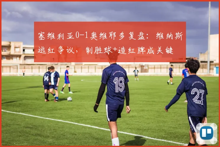 塞维利亚0-1奥维耶多复盘：维纳斯逃红争议，制胜球+造红牌成关键