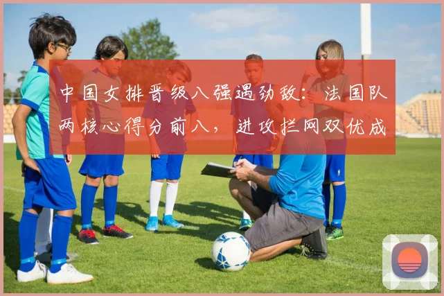 中国女排晋级八强遇劲敌：法国队两核心得分前八，进攻拦网双优成拦路虎