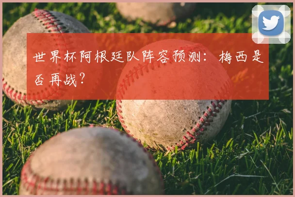世界杯阿根廷队阵容预测：梅西是否再战？