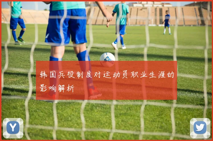 韩国兵役制度对运动员职业生涯的影响解析