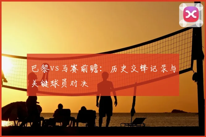 巴黎vs马赛前瞻：历史交锋记录与关键球员对决