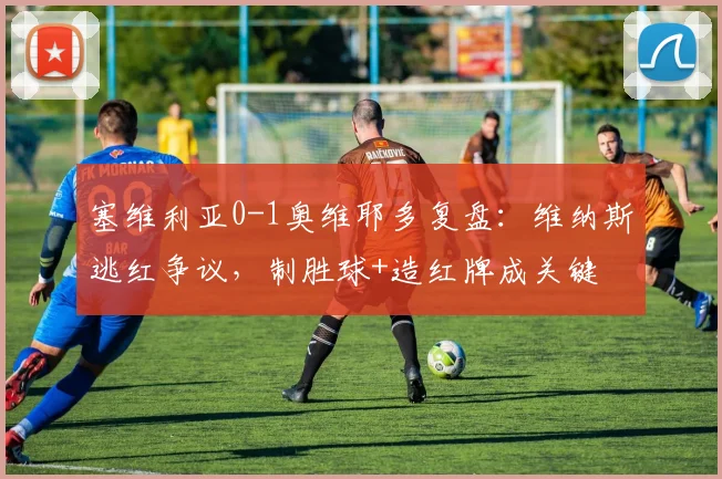 塞维利亚0-1奥维耶多复盘:维纳斯逃红争议,制胜球+造红牌成关键