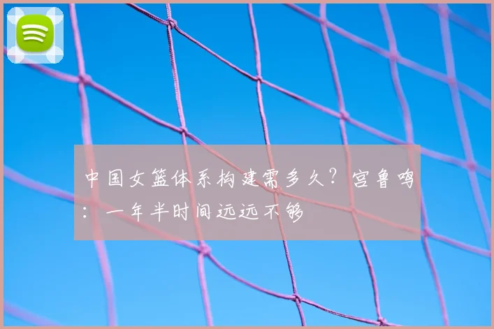 中国女篮体系构建需多久？宫鲁鸣：一年半时间远远不够